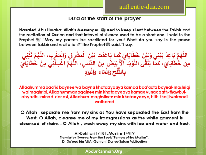 Du’a at the start of the prayer Narrated Abu Huraira: Allah's Messenger ﷺ used to keep silent between the Takbir and the recitation of Qur'an and that interval of silence used to be a short one. I said to the Prophetﷺ “May my parents be sacrificed for you! What do you say in the pause between Takbir and recitation?" The Prophet ﷺ said, "I say,  اللَّهُمَّ بَاعِدْ بَيْنِي وَبَيْنَ خَطَايَايَ كَمَا بَاعَدْتَ بَيْنَ الْمَشْرِقِ وَالْمَغْرِبِ، اللَّهُمَّ نَقِّنِي مِنْ خَطَايَايَ، كَمَا يُنَقَّى الثَّوْبُ الْأَ بْيَضُ مِنَ الدَّنَسِ، اللَّهُمَّ اغْسِلْنِي مِنْ خَطَايَايَ بِالثَّلْجِ وَالْمَاءِ وَالْبَرَدِ Allaahumma baa'id baynee wa bayna khataayaaya kamaa baa'adta baynal-mashriqi walmaghribi, Allaahumma naqqinee min khataayaaya kamaa yunaqqath-thawbul-'abyadhu minad-danasi, Allaahum-maghsilnee min khataayaaya, bith-thalji walmaa'i walbarad O Allah , separate me from my sins as You have separated the East from the West. O Allah, cleanse me of my transgressions as the white garment is cleansed of stains . O Allah , wash away my sins with ice and water and frost. Al-Bukhari 1/181, Muslim 1/419 Translation Source: From the Book “Fortress of the Muslim” , Dr. Sa’eed bin Ali Al-Qahtani, Dar-us-Salam Publication